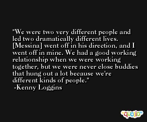 We were two very different people and led two dramatically different lives. [Messina] went off in his direction, and I went off in mine. We had a good working relationship when we were working together, but we were never close buddies that hung out a lot because we're different kinds of people. -Kenny Loggins