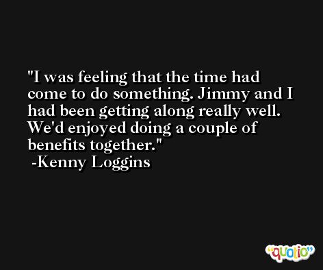 I was feeling that the time had come to do something. Jimmy and I had been getting along really well. We'd enjoyed doing a couple of benefits together. -Kenny Loggins