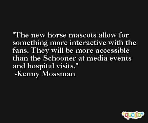 The new horse mascots allow for something more interactive with the fans. They will be more accessible than the Schooner at media events and hospital visits. -Kenny Mossman
