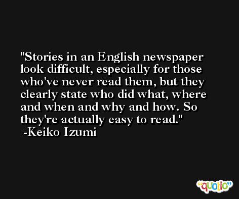 Stories in an English newspaper look difficult, especially for those who've never read them, but they clearly state who did what, where and when and why and how. So they're actually easy to read. -Keiko Izumi