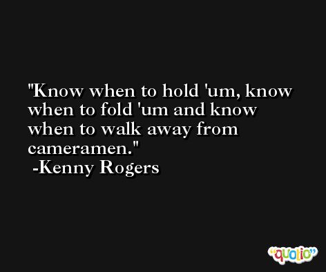 Know when to hold 'um, know when to fold 'um and know when to walk away from cameramen. -Kenny Rogers