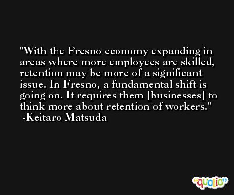 With the Fresno economy expanding in areas where more employees are skilled, retention may be more of a significant issue. In Fresno, a fundamental shift is going on. It requires them [businesses] to think more about retention of workers. -Keitaro Matsuda
