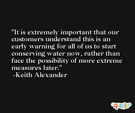 It is extremely important that our customers understand this is an early warning for all of us to start conserving water now, rather than face the possibility of more extreme measures later. -Keith Alexander