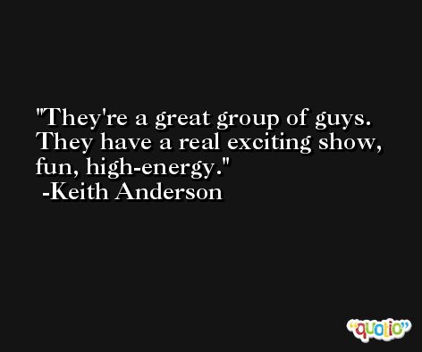 They're a great group of guys. They have a real exciting show, fun, high-energy. -Keith Anderson