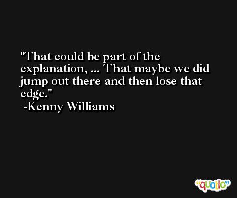 That could be part of the explanation, ... That maybe we did jump out there and then lose that edge. -Kenny Williams