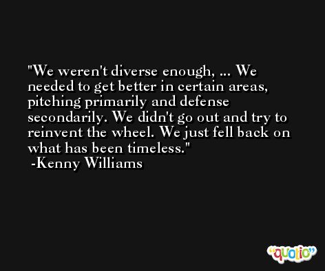 We weren't diverse enough, ... We needed to get better in certain areas, pitching primarily and defense secondarily. We didn't go out and try to reinvent the wheel. We just fell back on what has been timeless. -Kenny Williams