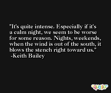 It's quite intense. Especially if it's a calm night, we seem to be worse for some reason. Nights, weekends, when the wind is out of the south, it blows the stench right toward us. -Keith Bailey