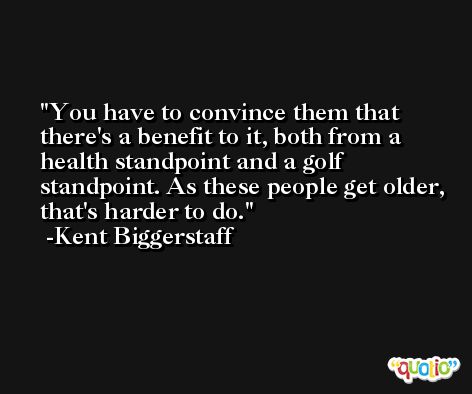 You have to convince them that there's a benefit to it, both from a health standpoint and a golf standpoint. As these people get older, that's harder to do. -Kent Biggerstaff