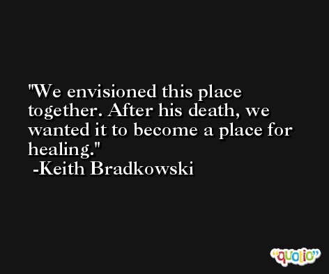 We envisioned this place together. After his death, we wanted it to become a place for healing. -Keith Bradkowski