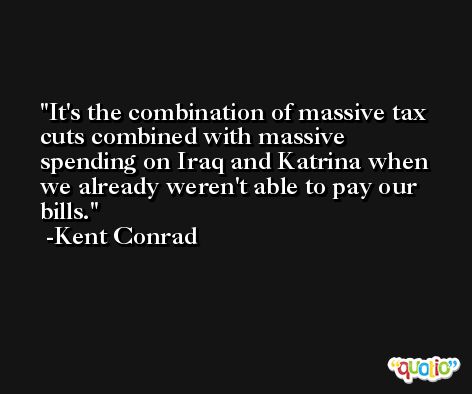 It's the combination of massive tax cuts combined with massive spending on Iraq and Katrina when we already weren't able to pay our bills. -Kent Conrad