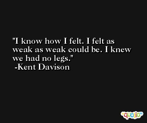 I know how I felt. I felt as weak as weak could be. I knew we had no legs. -Kent Davison