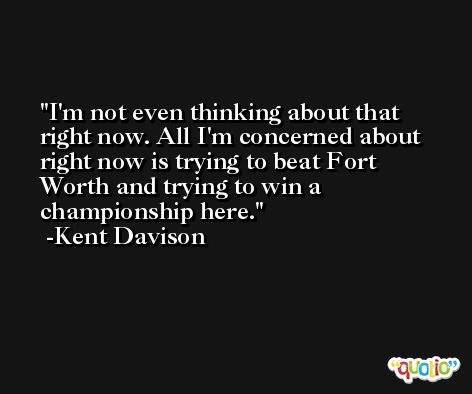 I'm not even thinking about that right now. All I'm concerned about right now is trying to beat Fort Worth and trying to win a championship here. -Kent Davison
