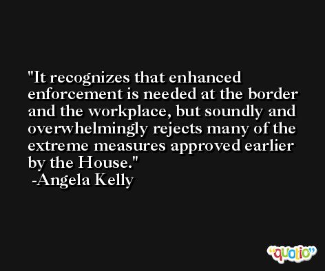 It recognizes that enhanced enforcement is needed at the border and the workplace, but soundly and overwhelmingly rejects many of the extreme measures approved earlier by the House. -Angela Kelly