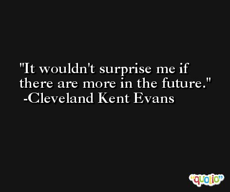 It wouldn't surprise me if there are more in the future. -Cleveland Kent Evans