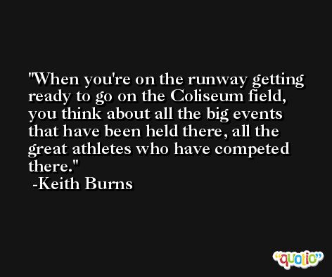 When you're on the runway getting ready to go on the Coliseum field, you think about all the big events that have been held there, all the great athletes who have competed there. -Keith Burns
