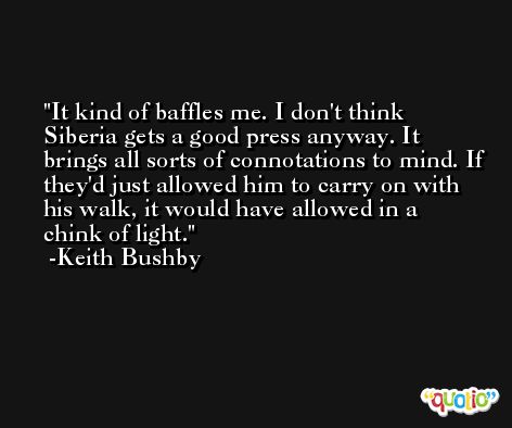 It kind of baffles me. I don't think Siberia gets a good press anyway. It brings all sorts of connotations to mind. If they'd just allowed him to carry on with his walk, it would have allowed in a chink of light. -Keith Bushby