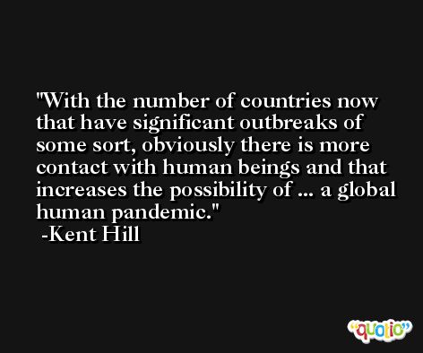 With the number of countries now that have significant outbreaks of some sort, obviously there is more contact with human beings and that increases the possibility of ... a global human pandemic. -Kent Hill