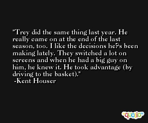 Trey did the same thing last year. He really came on at the end of the last season, too. I like the decisions he?s been making lately. They switched a lot on screens and when he had a big guy on him, he knew it. He took advantage (by driving to the basket). -Kent Houser