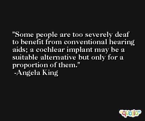Some people are too severely deaf to benefit from conventional hearing aids; a cochlear implant may be a suitable alternative but only for a proportion of them. -Angela King