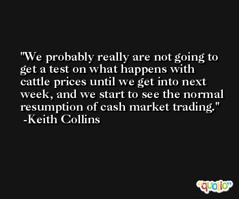 We probably really are not going to get a test on what happens with cattle prices until we get into next week, and we start to see the normal resumption of cash market trading. -Keith Collins