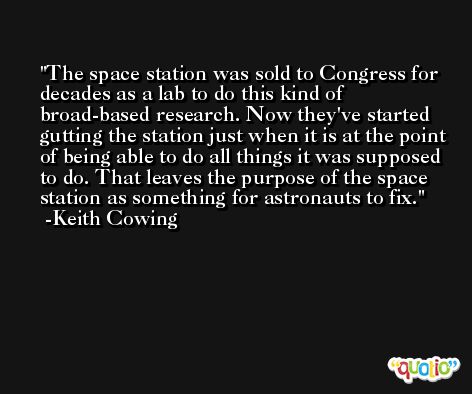 The space station was sold to Congress for decades as a lab to do this kind of broad-based research. Now they've started gutting the station just when it is at the point of being able to do all things it was supposed to do. That leaves the purpose of the space station as something for astronauts to fix. -Keith Cowing