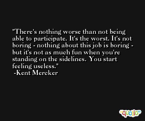 There's nothing worse than not being able to participate. It's the worst. It's not boring - nothing about this job is boring - but it's not as much fun when you're standing on the sidelines. You start feeling useless. -Kent Mercker