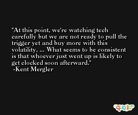 At this point, we're watching tech carefully but we are not ready to pull the trigger yet and buy more with this volatility, ... What seems to be consistent is that whoever just went up is likely to get clocked soon afterward. -Kent Mergler