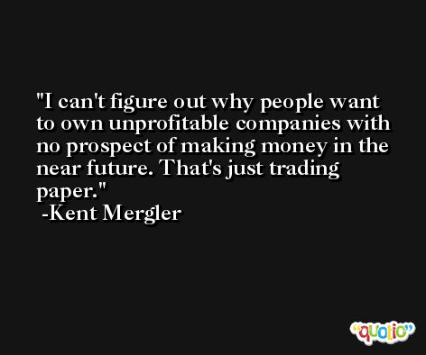 I can't figure out why people want to own unprofitable companies with no prospect of making money in the near future. That's just trading paper. -Kent Mergler