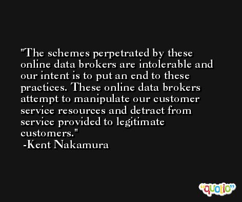 The schemes perpetrated by these online data brokers are intolerable and our intent is to put an end to these practices. These online data brokers attempt to manipulate our customer service resources and detract from service provided to legitimate customers. -Kent Nakamura