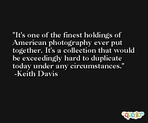 It's one of the finest holdings of American photography ever put together. It's a collection that would be exceedingly hard to duplicate today under any circumstances. -Keith Davis