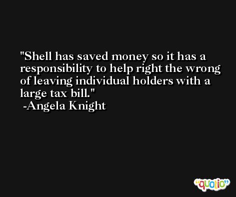 Shell has saved money so it has a responsibility to help right the wrong of leaving individual holders with a large tax bill. -Angela Knight