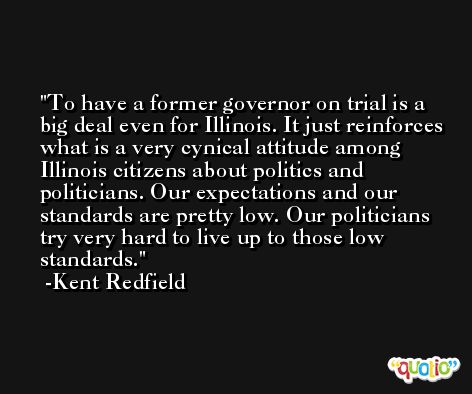To have a former governor on trial is a big deal even for Illinois. It just reinforces what is a very cynical attitude among Illinois citizens about politics and politicians. Our expectations and our standards are pretty low. Our politicians try very hard to live up to those low standards. -Kent Redfield