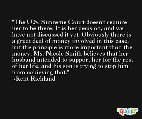 The U.S. Supreme Court doesn't require her to be there. It is her decision, and we have not discussed it yet. Obviously there is a great deal of money involved in this case, but the principle is more important than the money. Ms. Nicole Smith believes that her husband intended to support her for the rest of her life, and his son is trying to stop him from achieving that. -Kent Richland