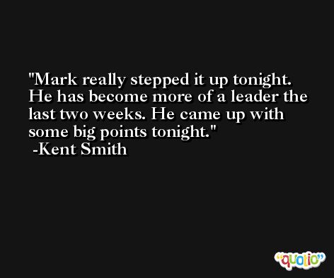 Mark really stepped it up tonight. He has become more of a leader the last two weeks. He came up with some big points tonight. -Kent Smith
