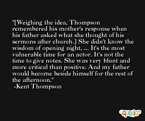 [Weighing the idea, Thompson remembered his mother's response when his father asked what she thought of his sermons after church.] She didn't know the wisdom of opening night, ... It's the most vulnerable time for an actor. It's not the time to give notes. She was very blunt and more critical than positive. And my father would become beside himself for the rest of the afternoon. -Kent Thompson