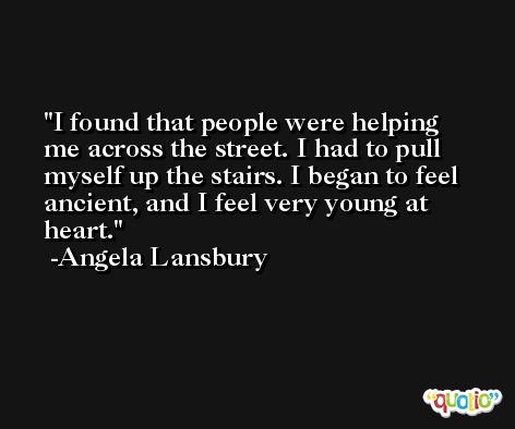 I found that people were helping me across the street. I had to pull myself up the stairs. I began to feel ancient, and I feel very young at heart. -Angela Lansbury
