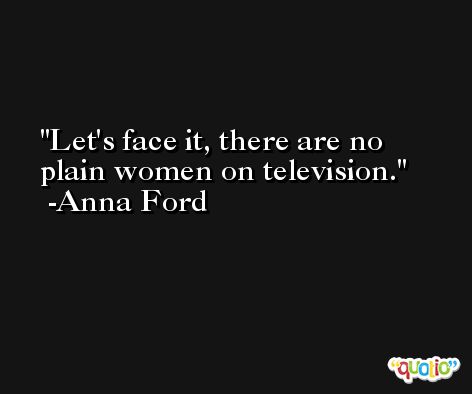 Let's face it, there are no plain women on television. -Anna Ford