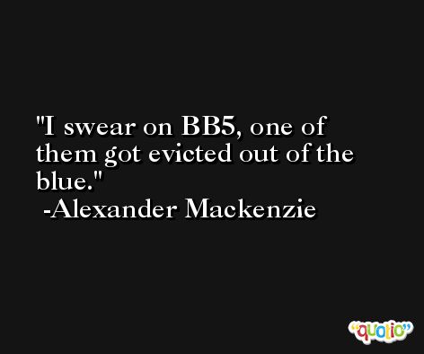 I swear on BB5, one of them got evicted out of the blue. -Alexander Mackenzie