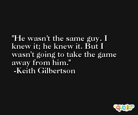 He wasn't the same guy. I knew it; he knew it. But I wasn't going to take the game away from him. -Keith Gilbertson