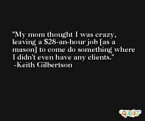 My mom thought I was crazy, leaving a $28-an-hour job [as a mason] to come do something where I didn't even have any clients. -Keith Gilbertson