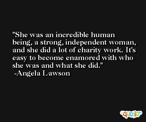 She was an incredible human being, a strong, independent woman, and she did a lot of charity work. It's easy to become enamored with who she was and what she did. -Angela Lawson