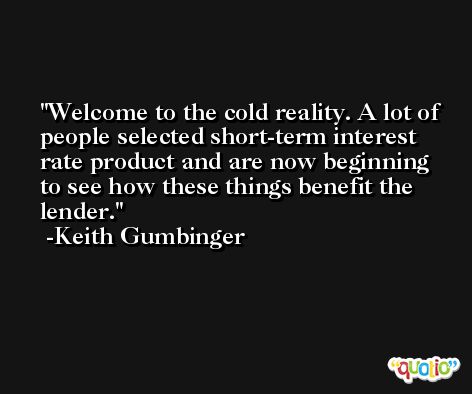 Welcome to the cold reality. A lot of people selected short-term interest rate product and are now beginning to see how these things benefit the lender. -Keith Gumbinger