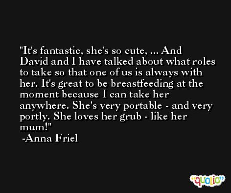 It's fantastic, she's so cute, ... And David and I have talked about what roles to take so that one of us is always with her. It's great to be breastfeeding at the moment because I can take her anywhere. She's very portable - and very portly. She loves her grub - like her mum! -Anna Friel