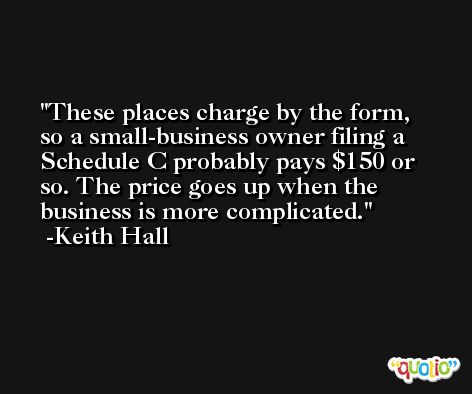 These places charge by the form, so a small-business owner filing a Schedule C probably pays $150 or so. The price goes up when the business is more complicated. -Keith Hall