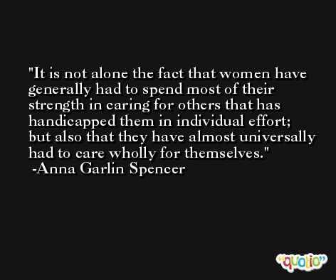It is not alone the fact that women have generally had to spend most of their strength in caring for others that has handicapped them in individual effort; but also that they have almost universally had to care wholly for themselves. -Anna Garlin Spencer