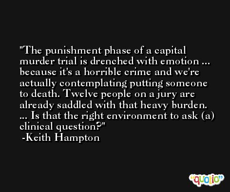 The punishment phase of a capital murder trial is drenched with emotion ... because it's a horrible crime and we're actually contemplating putting someone to death. Twelve people on a jury are already saddled with that heavy burden. ... Is that the right environment to ask (a) clinical question? -Keith Hampton
