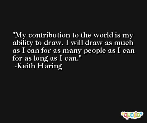 My contribution to the world is my ability to draw. I will draw as much as I can for as many people as I can for as long as I can. -Keith Haring