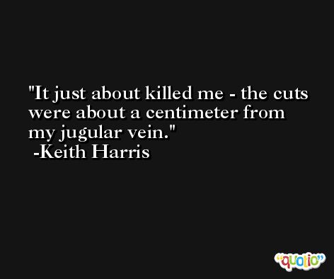 It just about killed me - the cuts were about a centimeter from my jugular vein. -Keith Harris