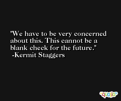 We have to be very concerned about this. This cannot be a blank check for the future. -Kermit Staggers