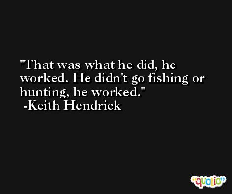 That was what he did, he worked. He didn't go fishing or hunting, he worked. -Keith Hendrick